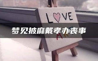 梦见披麻戴孝(梦见披麻戴孝办丧事的场面)