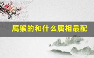 属猴的和什么属相最配(属猴和什么属相最配婚姻最佳)