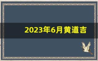 2023年6月黄道吉日(2023年6月黄道吉日查询表)