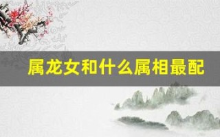 属龙女和什么属相最配(属龙一生最旺3个人)
