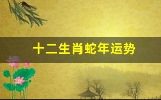 十二生肖蛇年运势(十二生肖蛇年运势2025)